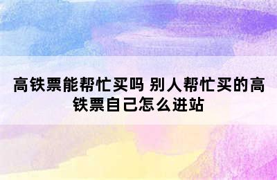 高铁票能帮忙买吗 别人帮忙买的高铁票自己怎么进站